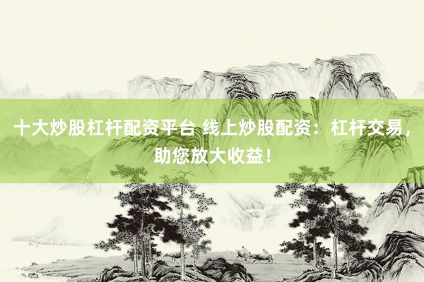 十大炒股杠杆配资平台 线上炒股配资：杠杆交易，助您放大收益！