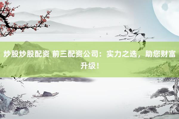 炒股炒股配资 前三配资公司：实力之选，助您财富升级！