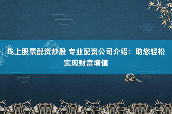 线上股票配资炒股 专业配资公司介绍：助您轻松实现财富增值