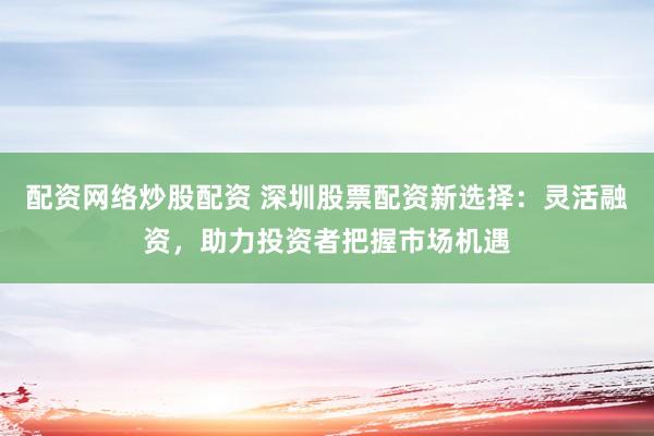 配资网络炒股配资 深圳股票配资新选择：灵活融资，助力投资者把握市场机遇