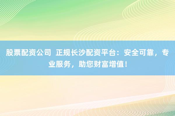 股票配资公司  正规长沙配资平台：安全可靠，专业服务，助您财富增值！