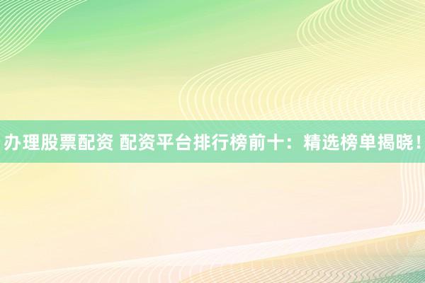 办理股票配资 配资平台排行榜前十：精选榜单揭晓！