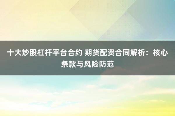 十大炒股杠杆平台合约 期货配资合同解析:核心条款与风险防范
