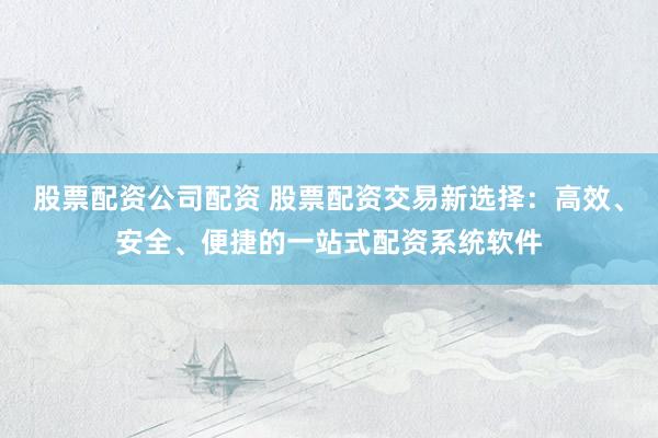 股票配资公司配资 股票配资交易新选择：高效、安全、便捷的一站式配资系统软件