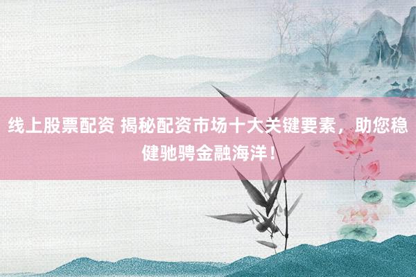 线上股票配资 揭秘配资市场十大关键要素，助您稳健驰骋金融海洋！
