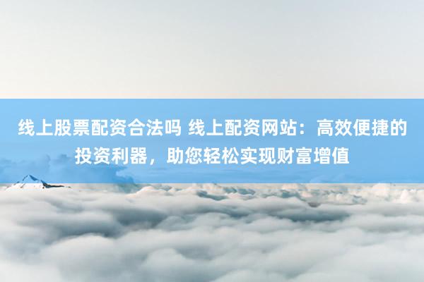 线上股票配资合法吗 线上配资网站：高效便捷的投资利器，助您轻松实现财富增值