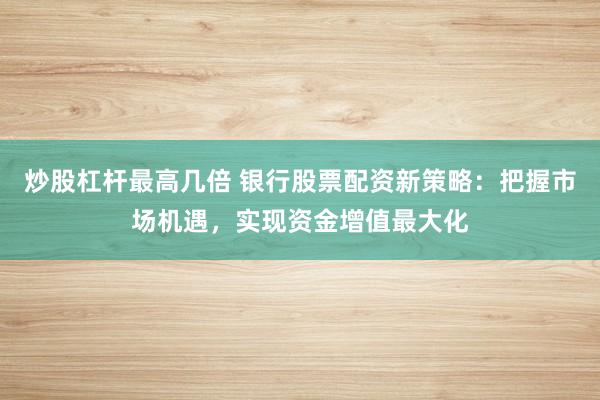 炒股杠杆最高几倍 银行股票配资新策略：把握市场机遇，实现资金增值最大化
