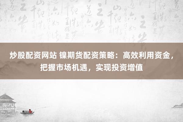 炒股配资网站 镍期货配资策略：高效利用资金，把握市场机遇，实现投资增值