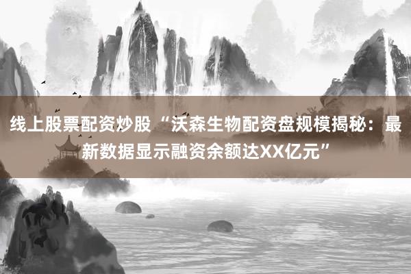 线上股票配资炒股 “沃森生物配资盘规模揭秘：最新数据显示融资余额达XX亿元”