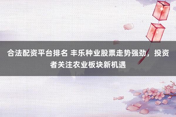 合法配资平台排名 丰乐种业股票走势强劲，投资者关注农业板块新机遇