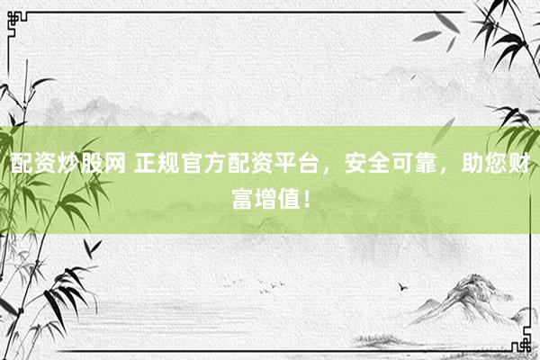 配资炒股网 正规官方配资平台，安全可靠，助您财富增值！