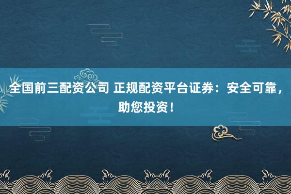 全国前三配资公司 正规配资平台证券:安全可靠,助您投资!