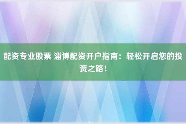 配资专业股票 淄博配资开户指南：轻松开启您的投资之路！