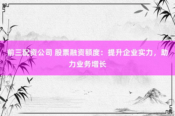 前三配资公司 股票融资额度：提升企业实力，助力业务增长