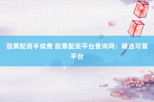 股票配资手续费 股票配资平台查询网：精选可靠平台