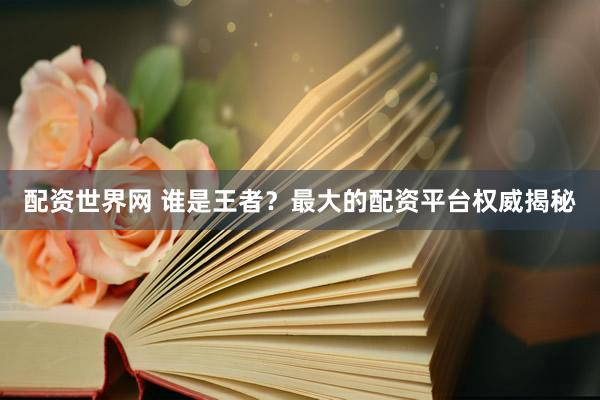 配资世界网 谁是王者？最大的配资平台权威揭秘