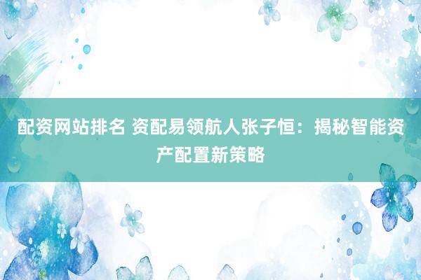配资网站排名 资配易领航人张子恒：揭秘智能资产配置新策略