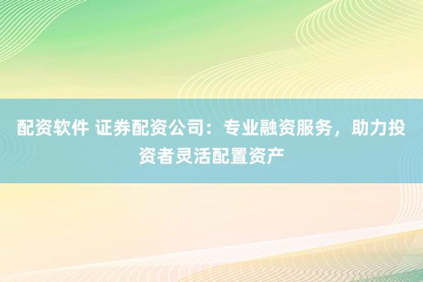 配资软件 证券配资公司：专业融资服务，助力投资者灵活配置资产
