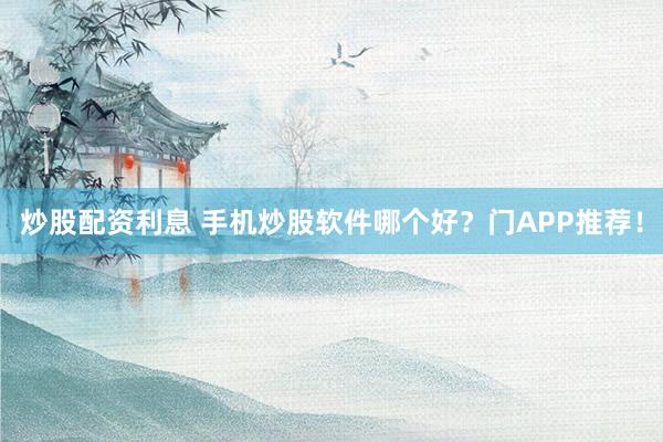 炒股配资利息 手机炒股软件哪个好?门APP推荐!