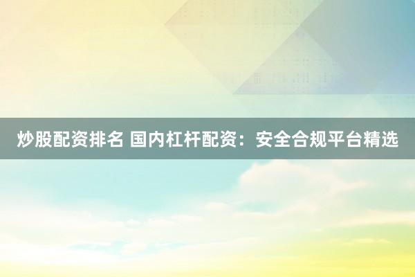 炒股配资排名 国内杠杆配资:安全合规平台精选