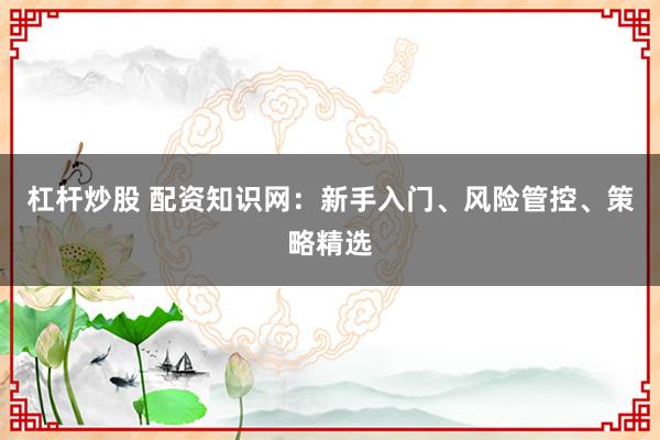 杠杆炒股 配资知识网:新手入门、风险管控、策略精选
