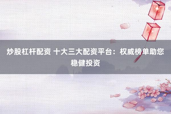炒股杠杆配资 十大三大配资平台：权威榜单助您稳健投资